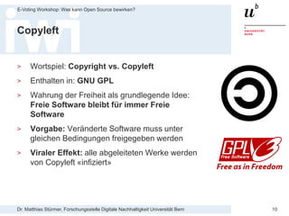 Dr. Matthias Stürmer, Forschungsstelle Digitale Nachhaltigkeit Universität Bern
E-Voting Workshop: Was kann Open Source bewirken?
10
Copyleft
> Wortspiel: Copyright vs. Copyleft
> Enthalten in: GNU GPL
> Wahrung der Freiheit als grundlegende Idee:
Freie Software bleibt für immer Freie
Software
> Vorgabe: Veränderte Software muss unter
gleichen Bedingungen freigegeben werden
> Viraler Effekt: alle abgeleiteten Werke werden
von Copyleft «infiziert»
 