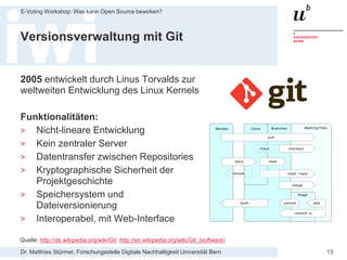 Dr. Matthias Stürmer, Forschungsstelle Digitale Nachhaltigkeit Universität Bern
E-Voting Workshop: Was kann Open Source bewirken?
13
Versionsverwaltung mit Git
2005 entwickelt durch Linus Torvalds zur
weltweiten Entwicklung des Linux Kernels
Funktionalitäten:
> Nicht-lineare Entwicklung
> Kein zentraler Server
> Datentransfer zwischen Repositories
> Kryptographische Sicherheit der
Projektgeschichte
> Speichersystem und
Dateiversionierung
> Interoperabel, mit Web-Interface
Quelle: http://de.wikipedia.org/wiki/Git http://en.wikipedia.org/wiki/Git_(software)
 