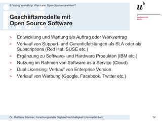 Dr. Matthias Stürmer, Forschungsstelle Digitale Nachhaltigkeit Universität Bern
E-Voting Workshop: Was kann Open Source bewirken?
14
Geschäftsmodelle mit
Open Source Software
> Entwicklung und Wartung als Auftrag oder Werkvertrag
> Verkauf von Support- und Garantieleistungen als SLA oder als
Subscriptions (Red Hat, SUSE etc.)
> Ergänzung zu Software- und Hardware Produkten (IBM etc.)
> Nutzung im Rahmen von Software as a Service (Cloud)
> Dual Licensing: Verkauf von Enterprise Version
> Verkauf von Werbung (Google, Facebook, Twitter etc.)
 