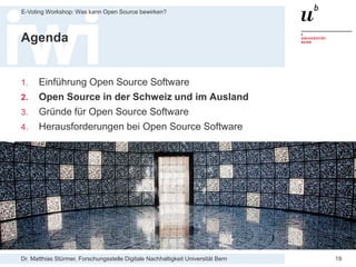Dr. Matthias Stürmer, Forschungsstelle Digitale Nachhaltigkeit Universität Bern
E-Voting Workshop: Was kann Open Source bewirken?
19
Agenda
1. Einführung Open Source Software
2. Open Source in der Schweiz und im Ausland
3. Gründe für Open Source Software
4. Herausforderungen bei Open Source Software
 