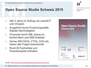 Dr. Matthias Stürmer, Forschungsstelle Digitale Nachhaltigkeit Universität Bern
E-Voting Workshop: Was kann Open Source bewirken?
20
Open Source Studie Schweiz 2015
> Alle 3 Jahre im Auftrag von swissICT
und /ch/open
> Ausgeführt durch Forschungsstelle
Digitale Nachhaltigkeit
> Finanziert durch ISB, educa.ch,
Kanton Bern und OSS Anbieter
> Genau 200 CEOs, CTOs, CIOs etc.
haben alle Fragen beantwortet
> Rund 20 Fachartikel und
Praxisbeispiele enthalten
Quelle: http://www.swissict.ch/publikationen/studien/open-source/
 