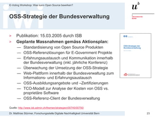 Dr. Matthias Stürmer, Forschungsstelle Digitale Nachhaltigkeit Universität Bern
E-Voting Workshop: Was kann Open Source bewirken?
23
OSS-Strategie der Bundesverwaltung
> Publikation: 15.03.2005 durch ISB
> Geplante Massnahmen gemäss Aktionsplan:
— Standardisierung von Open Source Produkten
— OSS-Referenzlösungen für E-Government Projekte
— Erfahrungsaustausch und Kommunikation innerhalb
der Bundesverwaltung (inkl. jährliche Konferenz)
— Überwachung der Umsetzung der OSS-Strategie
— Web-Plattform innerhalb der Bundesverwaltung zum
Informations- und Erfahrungsaustausch
— OSS-Ausbildungsangebote und –Zertifizierungen
— TCO-Modell zur Analyse der Kosten von OSS vs.
proprietäre Software
— OSS-Referenz-Client der Bundesverwaltung
Quelle: http://www.isb.admin.ch/themen/strategien/00745/00750/
 