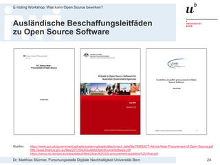 Dr. Matthias Stürmer, Forschungsstelle Digitale Nachhaltigkeit Universität Bern
E-Voting Workshop: Was kann Open Source bewirken?
24
Ausländische Beschaffungsleitfäden
zu Open Source Software
Quellen: https://www.gov.uk/government/uploads/system/uploads/attachment_data/file/78962/ICT-Advice-Note-Procurement-of-Open-Source.pdf
http://www.finance.gov.au/files/2012/04/AGuidetoOpenSourceSoftware.pdf
https://joinup.ec.europa.eu/sites/default/files/24/ac/83/OSS-procurement-guideline%20-final.pdf
 