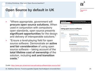 Dr. Matthias Stürmer, Forschungsstelle Digitale Nachhaltigkeit Universität Bern
E-Voting Workshop: Was kann Open Source bewirken?
25
Open Source by default in UK
> “Where appropriate, government will
procure open source solutions. When
used in conjunction with compulsory
open standards, open source presents
significant opportunities for the design
and delivery of interoperable solutions.”
> “Ensure a level-playing field for open
source software. Demonstrate an active
and fair consideration of using open
source software – taking account of the
total lifetime cost of ownership of the
solution, including exit and transition
costs.”
Quelle: https://www.gov.uk/service-manual/making-software/open-source.html
 