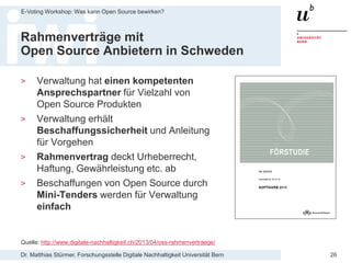 Dr. Matthias Stürmer, Forschungsstelle Digitale Nachhaltigkeit Universität Bern
E-Voting Workshop: Was kann Open Source bewirken?
26
Rahmenverträge mit
Open Source Anbietern in Schweden
> Verwaltung hat einen kompetenten
Ansprechspartner für Vielzahl von
Open Source Produkten
> Verwaltung erhält
Beschaffungssicherheit und Anleitung
für Vorgehen
> Rahmenvertrag deckt Urheberrecht,
Haftung, Gewährleistung etc. ab
> Beschaffungen von Open Source durch
Mini-Tenders werden für Verwaltung
einfach
Quelle: http://www.digitale-nachhaltigkeit.ch/2013/04/oss-rahmenvertraege/
 