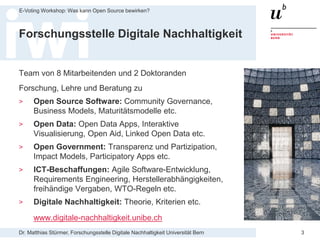 Dr. Matthias Stürmer, Forschungsstelle Digitale Nachhaltigkeit Universität Bern
E-Voting Workshop: Was kann Open Source bewirken?
3
Forschungsstelle Digitale Nachhaltigkeit
Team von 8 Mitarbeitenden und 2 Doktoranden
Forschung, Lehre und Beratung zu
> Open Source Software: Community Governance,
Business Models, Maturitätsmodelle etc.
> Open Data: Open Data Apps, Interaktive
Visualisierung, Open Aid, Linked Open Data etc.
> Open Government: Transparenz und Partizipation,
Impact Models, Participatory Apps etc.
> ICT-Beschaffungen: Agile Software-Entwicklung,
Requirements Engineering, Herstellerabhängigkeiten,
freihändige Vergaben, WTO-Regeln etc.
> Digitale Nachhaltigkeit: Theorie, Kriterien etc.
www.digitale-nachhaltigkeit.unibe.ch
 