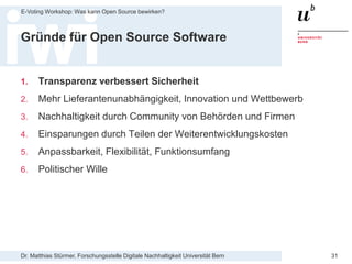 Dr. Matthias Stürmer, Forschungsstelle Digitale Nachhaltigkeit Universität Bern
E-Voting Workshop: Was kann Open Source bewirken?
31
Gründe für Open Source Software
1. Transparenz verbessert Sicherheit
2. Mehr Lieferantenunabhängigkeit, Innovation und Wettbewerb
3. Nachhaltigkeit durch Community von Behörden und Firmen
4. Einsparungen durch Teilen der Weiterentwicklungskosten
5. Anpassbarkeit, Flexibilität, Funktionsumfang
6. Politischer Wille
 