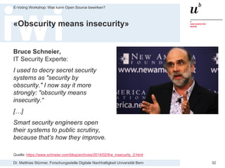 Dr. Matthias Stürmer, Forschungsstelle Digitale Nachhaltigkeit Universität Bern
E-Voting Workshop: Was kann Open Source bewirken?
32
«Obscurity means insecurity»
Bruce Schneier,
IT Security Experte:
I used to decry secret security
systems as "security by
obscurity." I now say it more
strongly: "obscurity means
insecurity.“
[…]
Smart security engineers open
their systems to public scrutiny,
because that’s how they improve.
Quelle: https://www.schneier.com/blog/archives/2014/02/the_insecurity_2.html
 