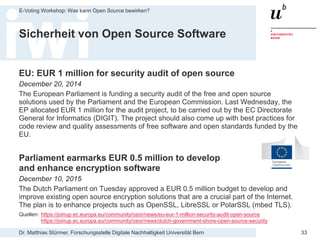 Dr. Matthias Stürmer, Forschungsstelle Digitale Nachhaltigkeit Universität Bern
E-Voting Workshop: Was kann Open Source bewirken?
33
Sicherheit von Open Source Software
EU: EUR 1 million for security audit of open source
December 20, 2014
The European Parliament is funding a security audit of the free and open source
solutions used by the Parliament and the European Commission. Last Wednesday, the
EP allocated EUR 1 million for the audit project, to be carried out by the EC Directorate
General for Informatics (DIGIT). The project should also come up with best practices for
code review and quality assessments of free software and open standards funded by the
EU.
Parliament earmarks EUR 0.5 million to develop
and enhance encryption software
December 10, 2015
The Dutch Parliament on Tuesday approved a EUR 0.5 million budget to develop and
improve existing open source encryption solutions that are a crucial part of the Internet.
The plan is to enhance projects such as OpenSSL, LibreSSL or PolarSSL (mbed TLS).
Quellen: https://joinup.ec.europa.eu/community/osor/news/eu-eur-1-million-security-audit-open-source
https://joinup.ec.europa.eu/community/osor/news/dutch-government-shore-open-source-security
 