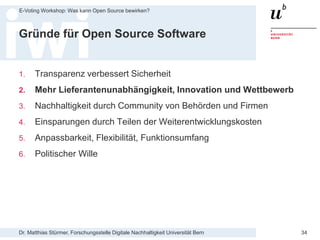 Dr. Matthias Stürmer, Forschungsstelle Digitale Nachhaltigkeit Universität Bern
E-Voting Workshop: Was kann Open Source bewirken?
34
Gründe für Open Source Software
1. Transparenz verbessert Sicherheit
2. Mehr Lieferantenunabhängigkeit, Innovation und Wettbewerb
3. Nachhaltigkeit durch Community von Behörden und Firmen
4. Einsparungen durch Teilen der Weiterentwicklungskosten
5. Anpassbarkeit, Flexibilität, Funktionsumfang
6. Politischer Wille
 