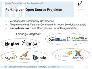Dr. Matthias Stürmer, Forschungsstelle Digitale Nachhaltigkeit Universität Bern
E-Voting Workshop: Was kann Open Source bewirken?
37
Forking von Open Source Projekten
> Versagen der Communitiy Governance
> Abspaltung eines Teils der Community in neuen Entwicklungszweig
> Damoklesschwert des Open Source Entwicklungsmodells
Forking-Beispiele:
 