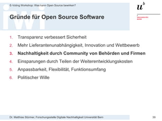 Dr. Matthias Stürmer, Forschungsstelle Digitale Nachhaltigkeit Universität Bern
E-Voting Workshop: Was kann Open Source bewirken?
39
Gründe für Open Source Software
1. Transparenz verbessert Sicherheit
2. Mehr Lieferantenunabhängigkeit, Innovation und Wettbewerb
3. Nachhaltigkeit durch Community von Behörden und Firmen
4. Einsparungen durch Teilen der Weiterentwicklungskosten
5. Anpassbarkeit, Flexibilität, Funktionsumfang
6. Politischer Wille
 