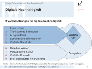 Dr. Matthias Stürmer, Forschungsstelle Digitale Nachhaltigkeit Universität Bern
E-Voting Workshop: Was kann Open Source bewirken?
40
Digitale Nachhaltigkeit
Ökosystem
Digitales
Gut
Quelle: Stürmer, Abu-Tayeh, Myrach 2016 “Digital sustainability: Maximizing knowledge for our society” working paper
9 Voraussetzungen für digitale Nachhaltigkeit:
1. Freie Lizenz
2. Transparente Strukturen
3. Ausgereiftheit
4. Semantische Informationen
5. Verteilte Standorte
6. Geteiltes Wissen
7. Partizipations-Kultur
8. Verteilte Kontrolle
9. Breit abgestützte Finanzierung
 