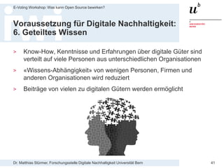 Dr. Matthias Stürmer, Forschungsstelle Digitale Nachhaltigkeit Universität Bern
E-Voting Workshop: Was kann Open Source bewirken?
41
Voraussetzung für Digitale Nachhaltigkeit:
6. Geteiltes Wissen
> Know-How, Kenntnisse und Erfahrungen über digitale Güter sind
verteilt auf viele Personen aus unterschiedlichen Organisationen
> «Wissens-Abhängigkeit» von wenigen Personen, Firmen und
anderen Organisationen wird reduziert
> Beiträge von vielen zu digitalen Gütern werden ermöglicht
 