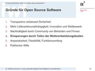 Dr. Matthias Stürmer, Forschungsstelle Digitale Nachhaltigkeit Universität Bern
E-Voting Workshop: Was kann Open Source bewirken?
44
Gründe für Open Source Software
1. Transparenz verbessert Sicherheit
2. Mehr Lieferantenunabhängigkeit, Innovation und Wettbewerb
3. Nachhaltigkeit durch Community von Behörden und Firmen
4. Einsparungen durch Teilen der Weiterentwicklungskosten
5. Anpassbarkeit, Flexibilität, Funktionsumfang
6. Politischer Wille
 