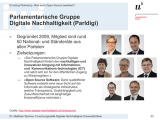 Dr. Matthias Stürmer, Forschungsstelle Digitale Nachhaltigkeit Universität Bern
E-Voting Workshop: Was kann Open Source bewirken?
53
Parlamentarische Gruppe
Digitale Nachhaltigkeit (Parldigi)
> Gegründet 2009, Mitglied sind rund
50 National- und Ständeräte aus
allen Parteien
> Zielsetzungen:
— «Die Parlamentarische Gruppe Digitale
Nachhaltigkeit fördert den nachhaltigen und
innovativen Umgang mit Informations-
und Kommunikations-technologien (ICT)
und setzt sich ein für den öffentlichen Zugang
zu Wissensgütern.»
— «Open Source Software: Dank quelloffener
Software entsteht eine neue Sicht auf die
Informatik als strategische Infrastruktur,
welche Transparenz, Unabhängigkeit und
Zukunftssicherheit mit langfristiger
Kosteneffizienz verbindet.»
Quelle: http://www.digitale-nachhaltigkeit.ch/hintergrund/
 
