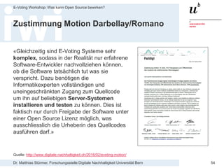 Dr. Matthias Stürmer, Forschungsstelle Digitale Nachhaltigkeit Universität Bern
E-Voting Workshop: Was kann Open Source bewirken?
54
Zustimmung Motion Darbellay/Romano
«Gleichzeitig sind E-Voting Systeme sehr
komplex, sodass in der Realität nur erfahrene
Software-Entwickler nachvollziehen können,
ob die Software tatsächlich tut was sie
verspricht. Dazu benötigen die
Informatikexperten vollständigen und
uneingeschränkten Zugang zum Quellcode
um ihn auf beliebigen Server-Systemen
installieren und testen zu können. Dies ist
faktisch nur durch Freigabe der Software unter
einer Open Source Lizenz möglich, was
ausschliesslich die Urheberin des Quellcodes
ausführen darf.»
Quelle: http://www.digitale-nachhaltigkeit.ch/2016/02/evoting-motion/
 