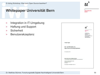 Dr. Matthias Stürmer, Forschungsstelle Digitale Nachhaltigkeit Universität Bern
E-Voting Workshop: Was kann Open Source bewirken?
59
Whitepaper Universität Bern
> Integration in IT-Umgebung
> Haftung und Support
> Sicherheit
> Benutzerakzeptanz
 