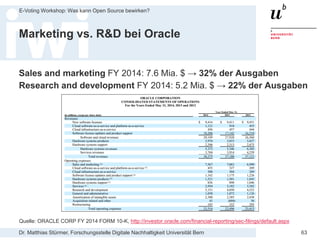 Dr. Matthias Stürmer, Forschungsstelle Digitale Nachhaltigkeit Universität Bern
E-Voting Workshop: Was kann Open Source bewirken?
63
Marketing vs. R&D bei Oracle
Sales and marketing FY 2014: 7.6 Mia. $ → 32% der Ausgaben
Research and development FY 2014: 5.2 Mia. $ → 22% der Ausgaben
Quelle: ORACLE CORP FY 2014 FORM 10-K, http://investor.oracle.com/financial-reporting/sec-filings/default.aspx
 