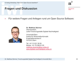 Dr. Matthias Stürmer, Forschungsstelle Digitale Nachhaltigkeit Universität Bern
E-Voting Workshop: Was kann Open Source bewirken?
65
Fragen und Diskussion
> Für weitere Fragen und Anliegen rund um Open Source Software:
Dr. Matthias Stürmer
Oberassistent,
Leiter Forschungsstelle Digitale Nachhaltigkeit
Universität Bern
Institut für Wirtschaftsinformatik
Engehaldenstrasse 8
CH-3012 Bern
Tel: +41 31 631 38 09
Mobile: +41 76 368 81 65
matthias.stuermer@iwi.unibe.ch
www.digitale-nachhaltigkeit.unibe.ch
 