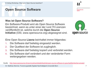 Dr. Matthias Stürmer, Forschungsstelle Digitale Nachhaltigkeit Universität Bern
E-Voting Workshop: Was kann Open Source bewirken?
7
Open Source Software
Was ist Open Source Software?
Ein Software-Produkt wird als Open Source Software
bezeichnet, wenn es unter einer der rund 70 Lizenzen
veröffentlicht ist, welche durch die Open Source
Initiative (OSI, www.opensource.org) abgesegnet sind.
Eine Open Source Lizenz beinhaltet immer folgendes:
1. Die Software darf beliebig eingesetzt werden.
2. Der Quelltext der Software ist zugänglich.
3. Die Software darf beliebig kopiert und verbreitet werden.
4. Die Software darf verändert und der veränderter Form
weitergegeben werden.
Quelle: http://www.opensource.ch/oss-knowhow/details/kbarticle/open-source-software-im-geschaeftskritischen-einsatz/
 