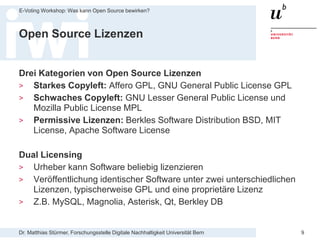 Dr. Matthias Stürmer, Forschungsstelle Digitale Nachhaltigkeit Universität Bern
E-Voting Workshop: Was kann Open Source bewirken?
9
Open Source Lizenzen
Drei Kategorien von Open Source Lizenzen
> Starkes Copyleft: Affero GPL, GNU General Public License GPL
> Schwaches Copyleft: GNU Lesser General Public License und
Mozilla Public License MPL
> Permissive Lizenzen: Berkles Software Distribution BSD, MIT
License, Apache Software License
Dual Licensing
> Urheber kann Software beliebig lizenzieren
> Veröffentlichung identischer Software unter zwei unterschiedlichen
Lizenzen, typischerweise GPL und eine proprietäre Lizenz
> Z.B. MySQL, Magnolia, Asterisk, Qt, Berkley DB
 