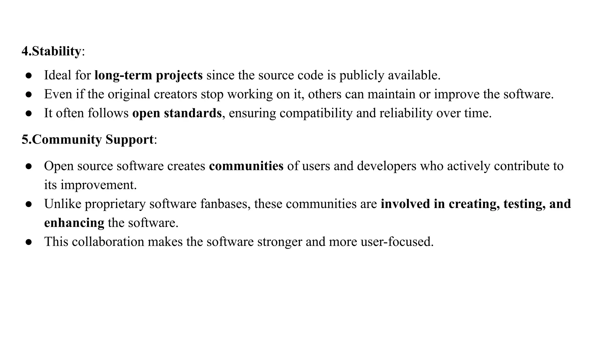 4.Stability:
● Ideal for long-term projects since the source code is publicly available.
● Even if the original creators stop working on it, others can maintain or improve the software.
● It often follows open standards, ensuring compatibility and reliability over time.
5.Community Support:
● Open source software creates communities of users and developers who actively contribute to
its improvement.
● Unlike proprietary software fanbases, these communities are involved in creating, testing, and
enhancing the software.
● This collaboration makes the software stronger and more user-focused.
 