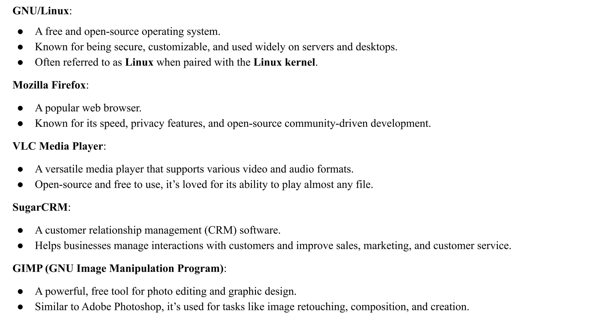GNU/Linux:
● A free and open-source operating system.
● Known for being secure, customizable, and used widely on servers and desktops.
● Often referred to as Linux when paired with the Linux kernel.
Mozilla Firefox:
● A popular web browser.
● Known for its speed, privacy features, and open-source community-driven development.
VLC Media Player:
● A versatile media player that supports various video and audio formats.
● Open-source and free to use, it’s loved for its ability to play almost any file.
SugarCRM:
● A customer relationship management (CRM) software.
● Helps businesses manage interactions with customers and improve sales, marketing, and customer service.
GIMP (GNU Image Manipulation Program):
● A powerful, free tool for photo editing and graphic design.
● Similar to Adobe Photoshop, it’s used for tasks like image retouching, composition, and creation.
 
