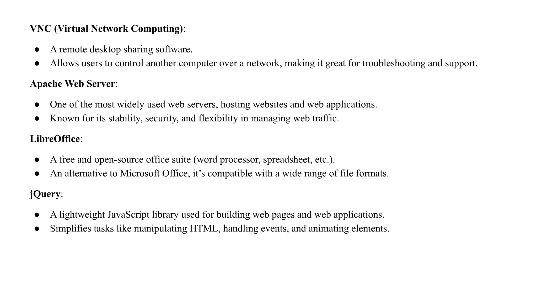 VNC (Virtual Network Computing):
● A remote desktop sharing software.
● Allows users to control another computer over a network, making it great for troubleshooting and support.
Apache Web Server:
● One of the most widely used web servers, hosting websites and web applications.
● Known for its stability, security, and flexibility in managing web traffic.
LibreOffice:
● A free and open-source office suite (word processor, spreadsheet, etc.).
● An alternative to Microsoft Office, it’s compatible with a wide range of file formats.
jQuery:
● A lightweight JavaScript library used for building web pages and web applications.
● Simplifies tasks like manipulating HTML, handling events, and animating elements.
 