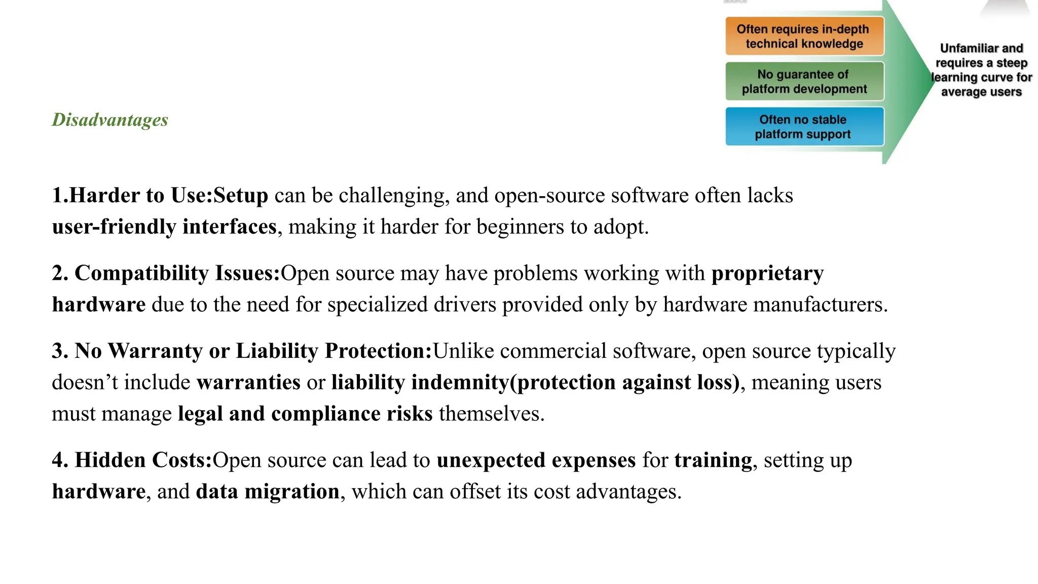 Disadvantages
1.Harder to Use:Setup can be challenging, and open-source software often lacks
user-friendly interfaces, making it harder for beginners to adopt.
2. Compatibility Issues:Open source may have problems working with proprietary
hardware due to the need for specialized drivers provided only by hardware manufacturers.
3. No Warranty or Liability Protection:Unlike commercial software, open source typically
doesn’t include warranties or liability indemnity(protection against loss), meaning users
must manage legal and compliance risks themselves.
4. Hidden Costs:Open source can lead to unexpected expenses for training, setting up
hardware, and data migration, which can offset its cost advantages.
 