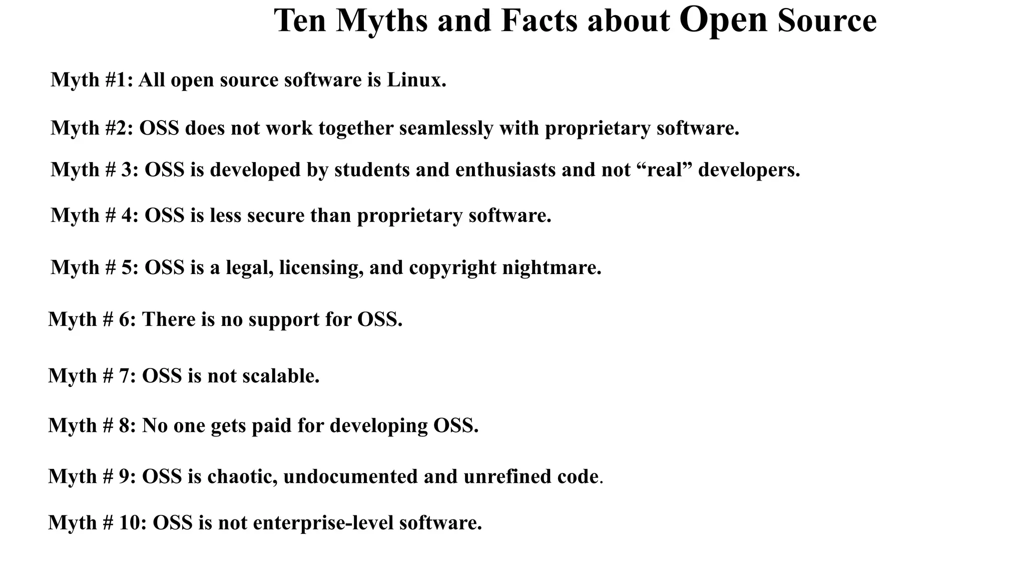 Ten Myths and Facts about Open Source
Myth #1: All open source software is Linux.
Myth #2: OSS does not work together seamlessly with proprietary software.
Myth # 3: OSS is developed by students and enthusiasts and not “real” developers.
Myth # 4: OSS is less secure than proprietary software.
Myth # 6: There is no support for OSS.
Myth # 7: OSS is not scalable.
Myth # 8: No one gets paid for developing OSS.
Myth # 9: OSS is chaotic, undocumented and unrefined code.
Myth # 10: OSS is not enterprise-level software.
Myth # 5: OSS is a legal, licensing, and copyright nightmare.
 