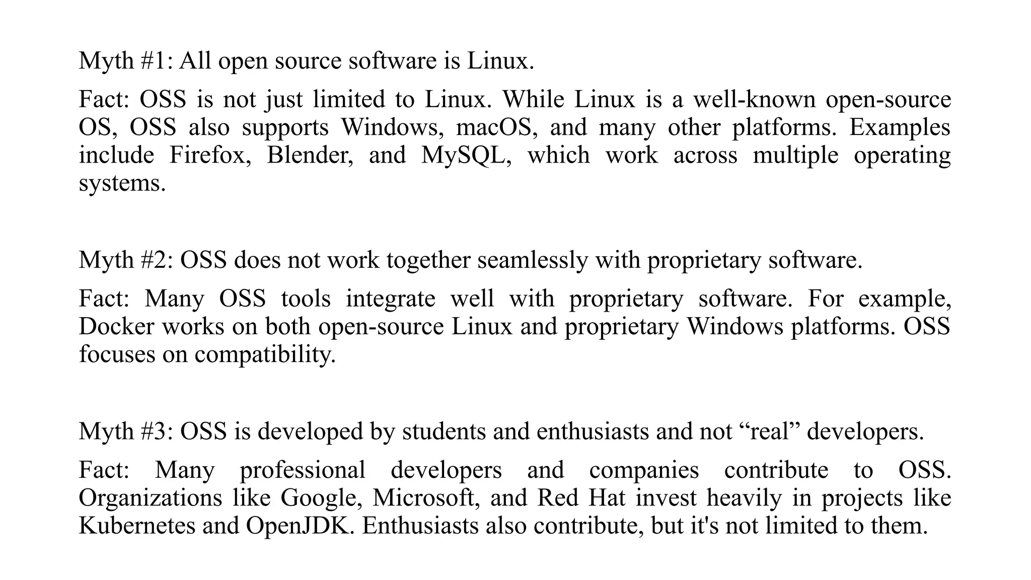 Myth #1: All open source software is Linux.
Fact: OSS is not just limited to Linux. While Linux is a well-known open-source
OS, OSS also supports Windows, macOS, and many other platforms. Examples
include Firefox, Blender, and MySQL, which work across multiple operating
systems.
Myth #2: OSS does not work together seamlessly with proprietary software.
Fact: Many OSS tools integrate well with proprietary software. For example,
Docker works on both open-source Linux and proprietary Windows platforms. OSS
focuses on compatibility.
Myth #3: OSS is developed by students and enthusiasts and not “real” developers.
Fact: Many professional developers and companies contribute to OSS.
Organizations like Google, Microsoft, and Red Hat invest heavily in projects like
Kubernetes and OpenJDK. Enthusiasts also contribute, but it's not limited to them.
 