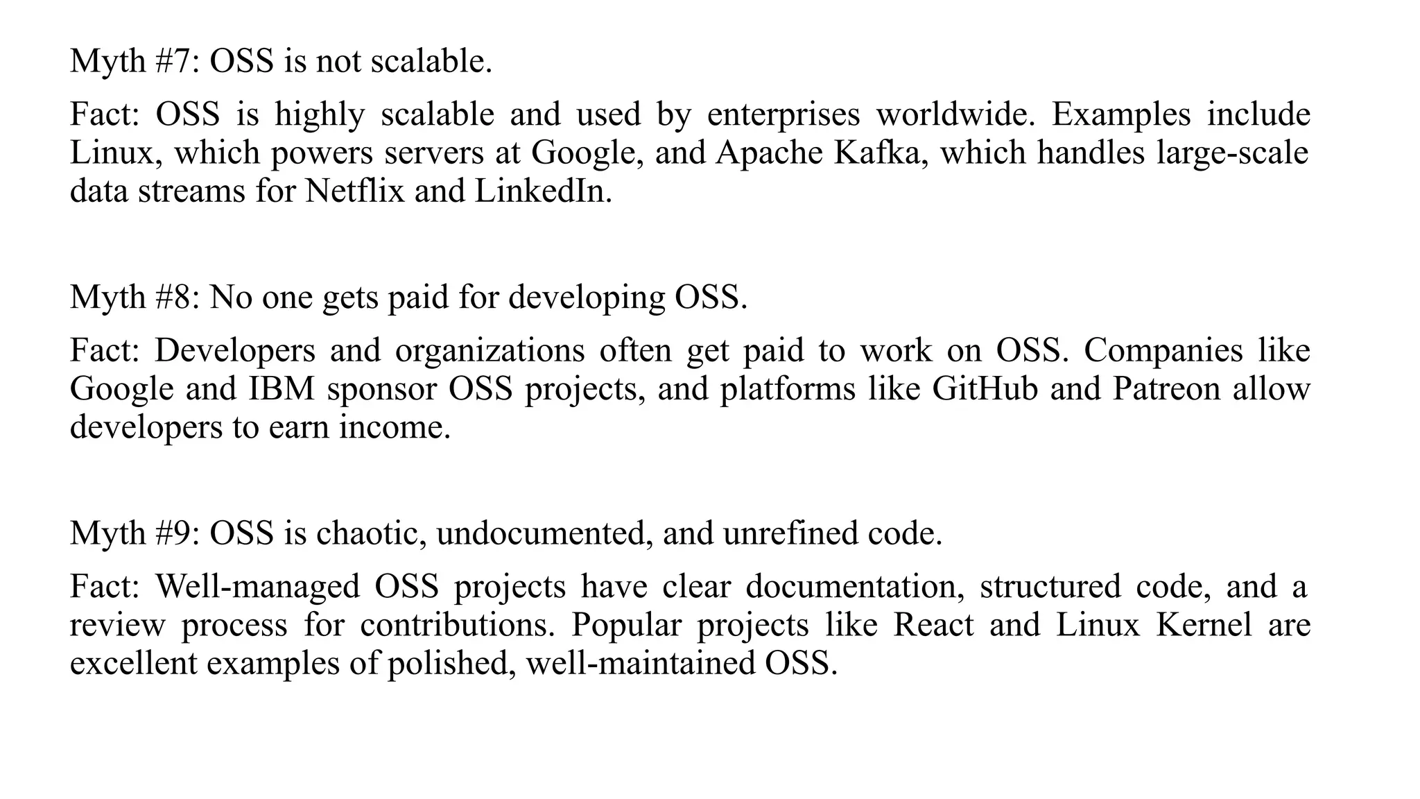Myth #7: OSS is not scalable.
Fact: OSS is highly scalable and used by enterprises worldwide. Examples include
Linux, which powers servers at Google, and Apache Kafka, which handles large-scale
data streams for Netflix and LinkedIn.
Myth #8: No one gets paid for developing OSS.
Fact: Developers and organizations often get paid to work on OSS. Companies like
Google and IBM sponsor OSS projects, and platforms like GitHub and Patreon allow
developers to earn income.
Myth #9: OSS is chaotic, undocumented, and unrefined code.
Fact: Well-managed OSS projects have clear documentation, structured code, and a
review process for contributions. Popular projects like React and Linux Kernel are
excellent examples of polished, well-maintained OSS.
 