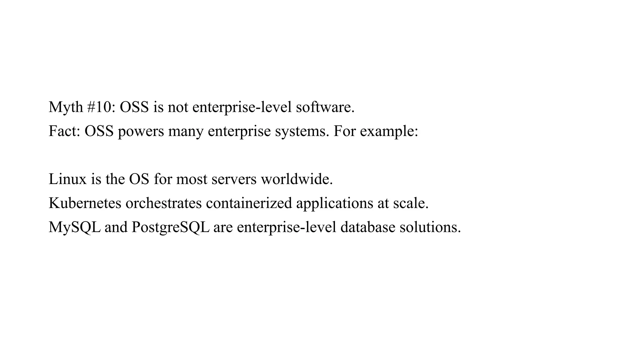 Myth #10: OSS is not enterprise-level software.
Fact: OSS powers many enterprise systems. For example:
Linux is the OS for most servers worldwide.
Kubernetes orchestrates containerized applications at scale.
MySQL and PostgreSQL are enterprise-level database solutions.
 