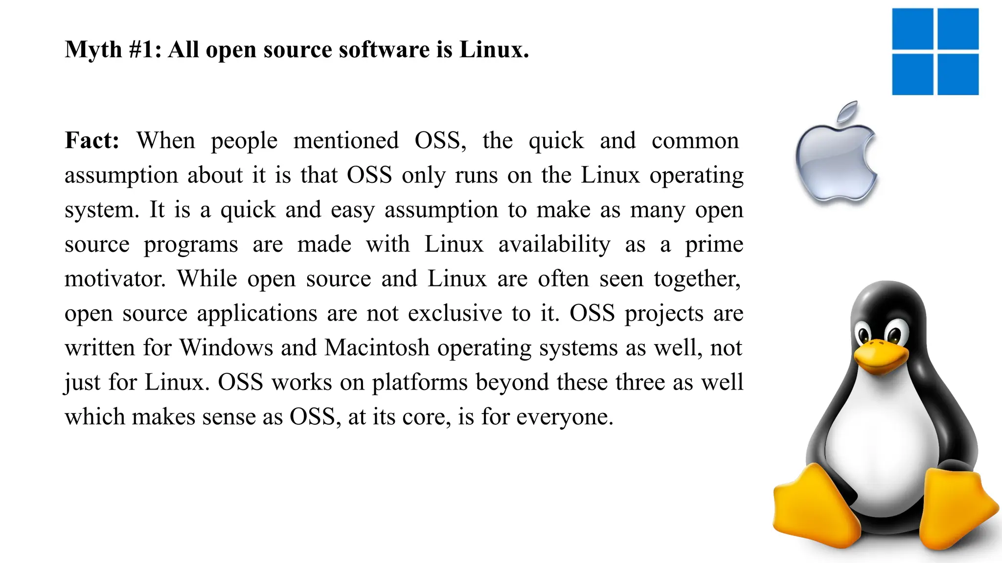 Myth #1: All open source software is Linux.
Fact: When people mentioned OSS, the quick and common
assumption about it is that OSS only runs on the Linux operating
system. It is a quick and easy assumption to make as many open
source programs are made with Linux availability as a prime
motivator. While open source and Linux are often seen together,
open source applications are not exclusive to it. OSS projects are
written for Windows and Macintosh operating systems as well, not
just for Linux. OSS works on platforms beyond these three as well
which makes sense as OSS, at its core, is for everyone.
 