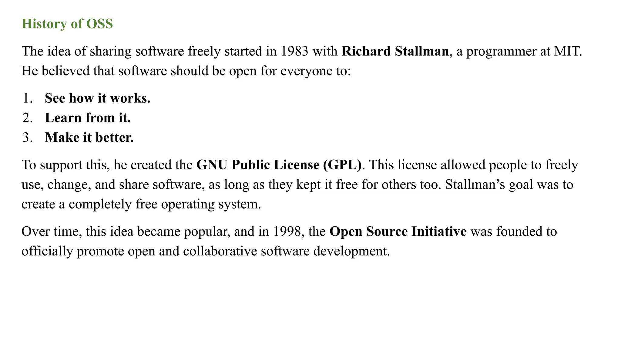 History of OSS
The idea of sharing software freely started in 1983 with Richard Stallman, a programmer at MIT.
He believed that software should be open for everyone to:
1. See how it works.
2. Learn from it.
3. Make it better.
To support this, he created the GNU Public License (GPL). This license allowed people to freely
use, change, and share software, as long as they kept it free for others too. Stallman’s goal was to
create a completely free operating system.
Over time, this idea became popular, and in 1998, the Open Source Initiative was founded to
officially promote open and collaborative software development.
 
