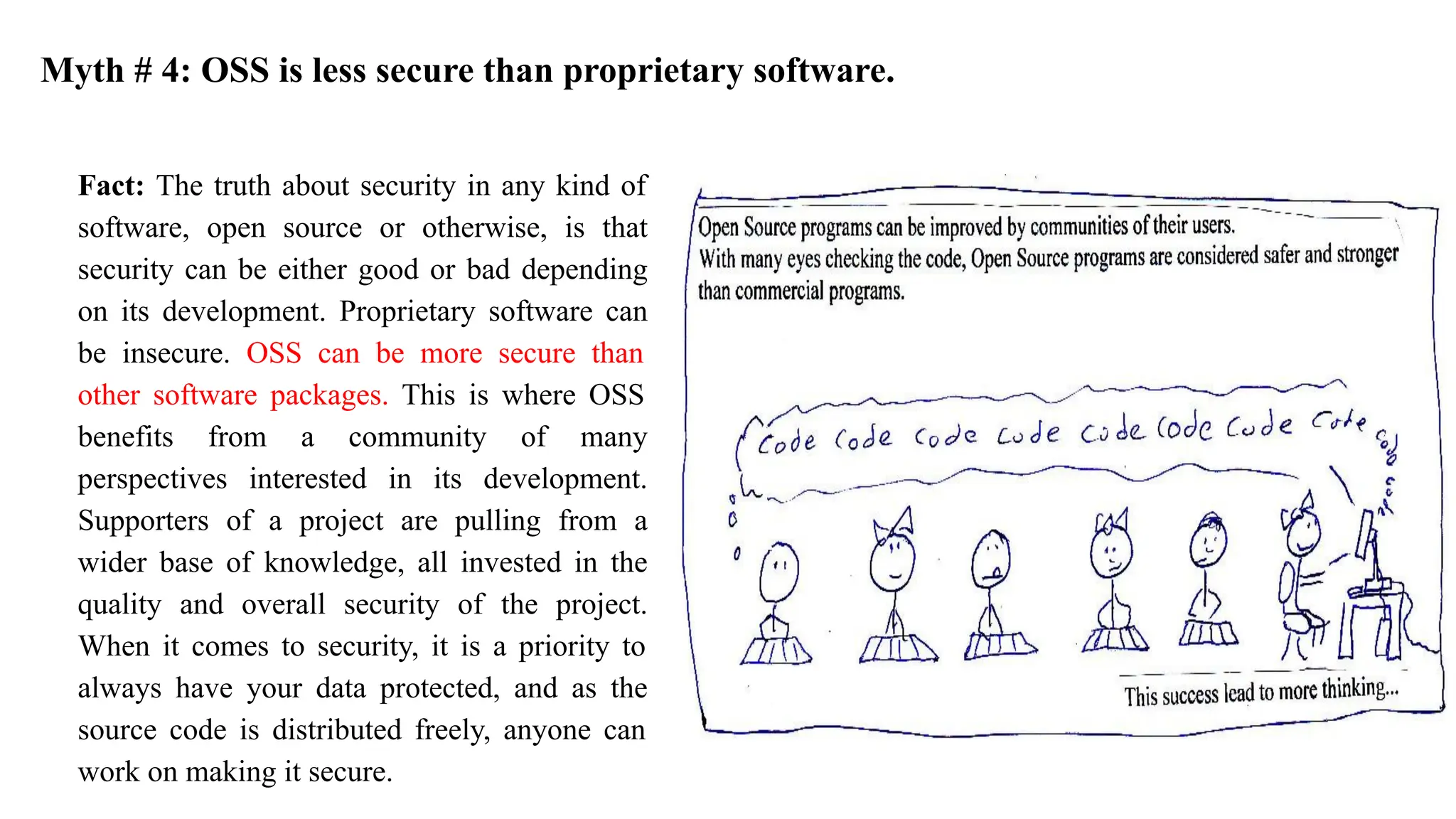 Fact: The truth about security in any kind of
software, open source or otherwise, is that
security can be either good or bad depending
on its development. Proprietary software can
be insecure. OSS can be more secure than
other software packages. This is where OSS
benefits from a community of many
perspectives interested in its development.
Supporters of a project are pulling from a
wider base of knowledge, all invested in the
quality and overall security of the project.
When it comes to security, it is a priority to
always have your data protected, and as the
source code is distributed freely, anyone can
work on making it secure.
Myth # 4: OSS is less secure than proprietary software.
 