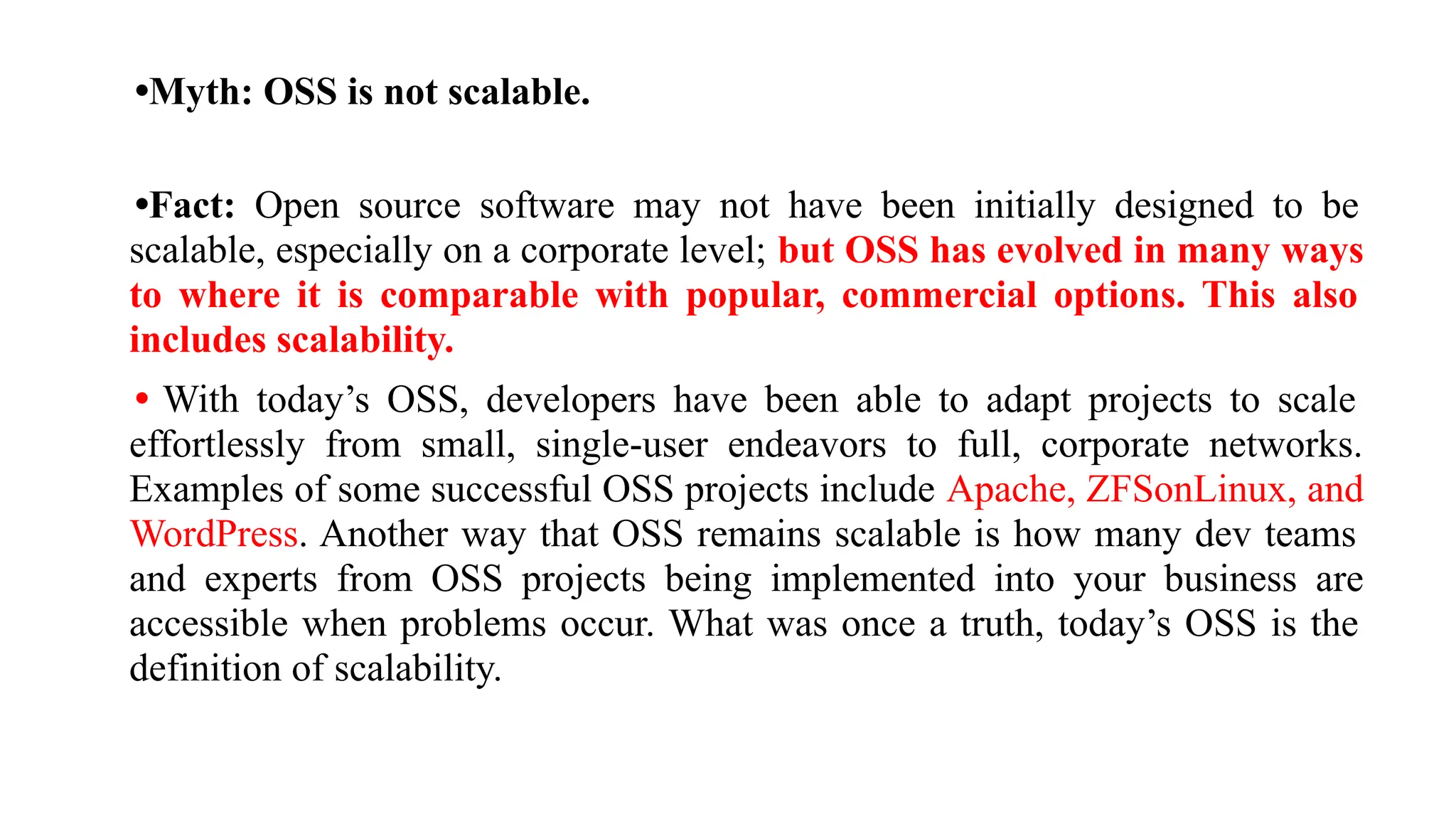 •Myth: OSS is not scalable.
•Fact: Open source software may not have been initially designed to be
scalable, especially on a corporate level; but OSS has evolved in many ways
to where it is comparable with popular, commercial options. This also
includes scalability.
• With today’s OSS, developers have been able to adapt projects to scale
effortlessly from small, single-user endeavors to full, corporate networks.
Examples of some successful OSS projects include Apache, ZFSonLinux, and
WordPress. Another way that OSS remains scalable is how many dev teams
and experts from OSS projects being implemented into your business are
accessible when problems occur. What was once a truth, today’s OSS is the
definition of scalability.
 