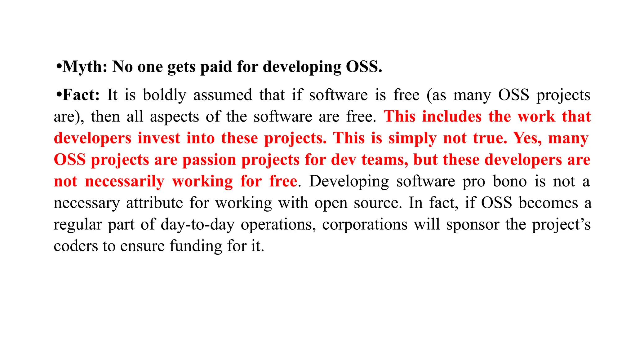 •Myth: No one gets paid for developing OSS.
•Fact: It is boldly assumed that if software is free (as many OSS projects
are), then all aspects of the software are free. This includes the work that
developers invest into these projects. This is simply not true. Yes, many
OSS projects are passion projects for dev teams, but these developers are
not necessarily working for free. Developing software pro bono is not a
necessary attribute for working with open source. In fact, if OSS becomes a
regular part of day-to-day operations, corporations will sponsor the project’s
coders to ensure funding for it.
 