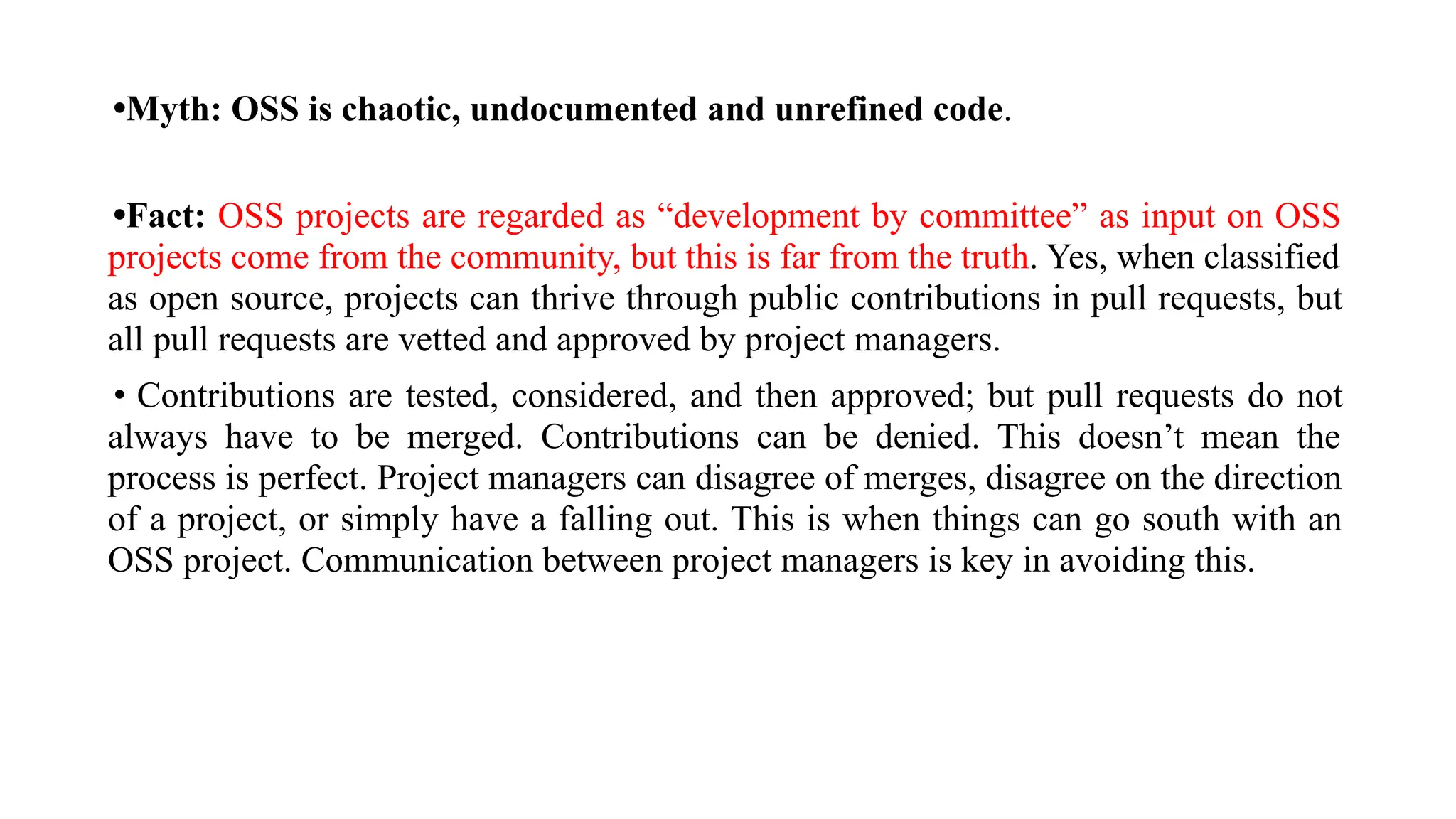 •Myth: OSS is chaotic, undocumented and unrefined code.
•Fact: OSS projects are regarded as “development by committee” as input on OSS
projects come from the community, but this is far from the truth. Yes, when classified
as open source, projects can thrive through public contributions in pull requests, but
all pull requests are vetted and approved by project managers.
• Contributions are tested, considered, and then approved; but pull requests do not
always have to be merged. Contributions can be denied. This doesn’t mean the
process is perfect. Project managers can disagree of merges, disagree on the direction
of a project, or simply have a falling out. This is when things can go south with an
OSS project. Communication between project managers is key in avoiding this.
 