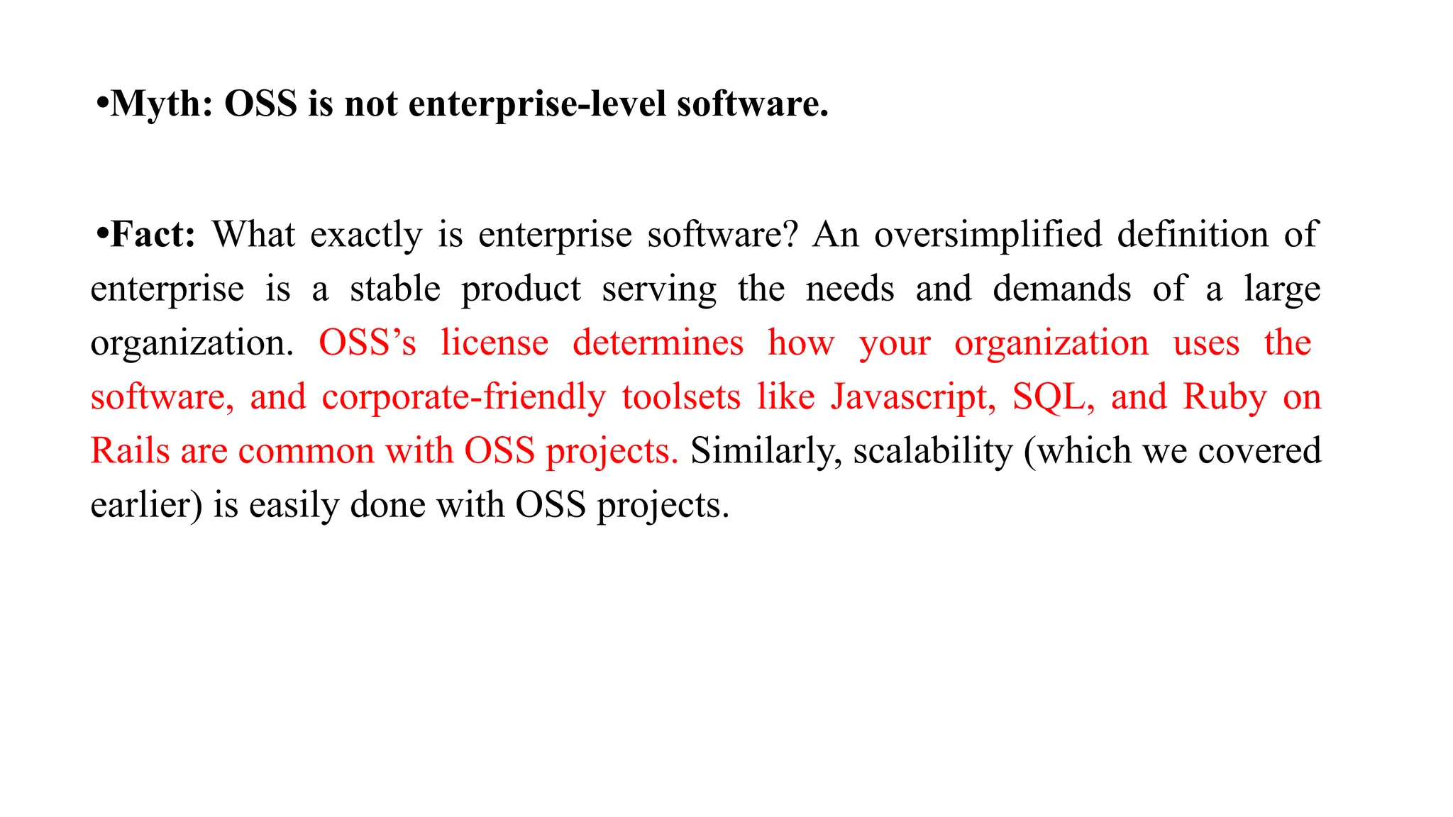 •Myth: OSS is not enterprise-level software.
•Fact: What exactly is enterprise software? An oversimplified definition of
enterprise is a stable product serving the needs and demands of a large
organization. OSS’s license determines how your organization uses the
software, and corporate-friendly toolsets like Javascript, SQL, and Ruby on
Rails are common with OSS projects. Similarly, scalability (which we covered
earlier) is easily done with OSS projects.
 