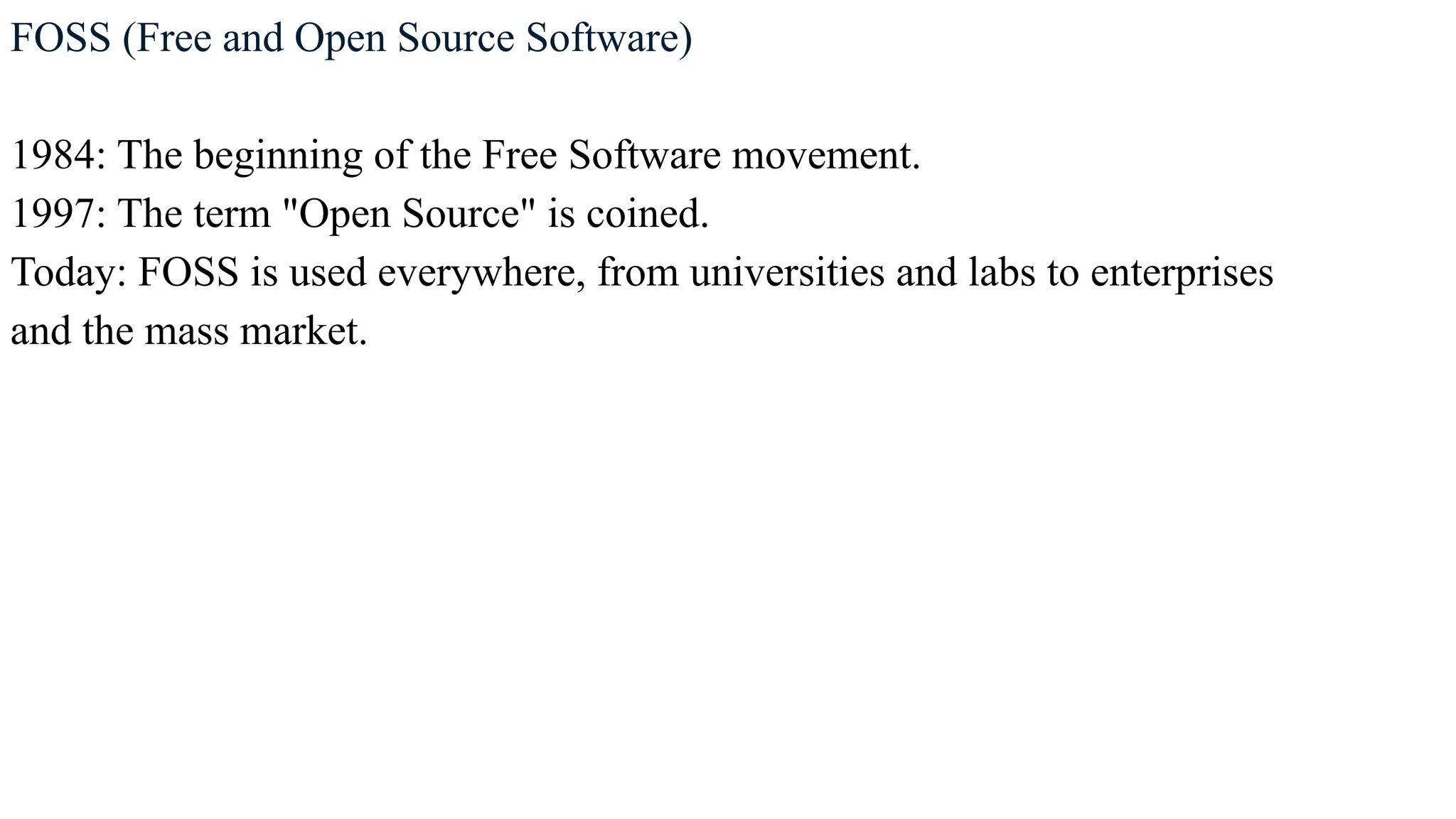 FOSS (Free and Open Source Software)
1984: The beginning of the Free Software movement.
1997: The term "Open Source" is coined.
Today: FOSS is used everywhere, from universities and labs to enterprises
and the mass market.
 