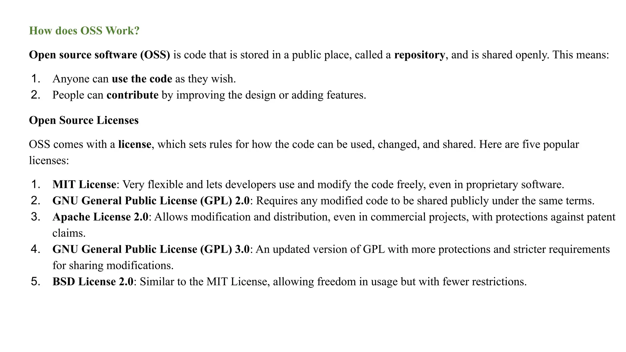 How does OSS Work?
Open source software (OSS) is code that is stored in a public place, called a repository, and is shared openly. This means:
1. Anyone can use the code as they wish.
2. People can contribute by improving the design or adding features.
Open Source Licenses
OSS comes with a license, which sets rules for how the code can be used, changed, and shared. Here are five popular
licenses:
1. MIT License: Very flexible and lets developers use and modify the code freely, even in proprietary software.
2. GNU General Public License (GPL) 2.0: Requires any modified code to be shared publicly under the same terms.
3. Apache License 2.0: Allows modification and distribution, even in commercial projects, with protections against patent
claims.
4. GNU General Public License (GPL) 3.0: An updated version of GPL with more protections and stricter requirements
for sharing modifications.
5. BSD License 2.0: Similar to the MIT License, allowing freedom in usage but with fewer restrictions.
 