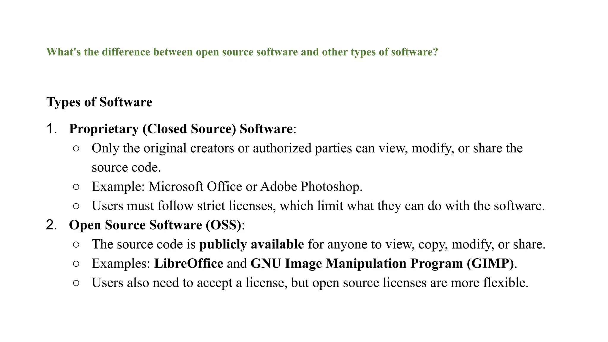 What's the difference between open source software and other types of software?
Types of Software
1. Proprietary (Closed Source) Software:
○ Only the original creators or authorized parties can view, modify, or share the
source code.
○ Example: Microsoft Office or Adobe Photoshop.
○ Users must follow strict licenses, which limit what they can do with the software.
2. Open Source Software (OSS):
○ The source code is publicly available for anyone to view, copy, modify, or share.
○ Examples: LibreOffice and GNU Image Manipulation Program (GIMP).
○ Users also need to accept a license, but open source licenses are more flexible.
 