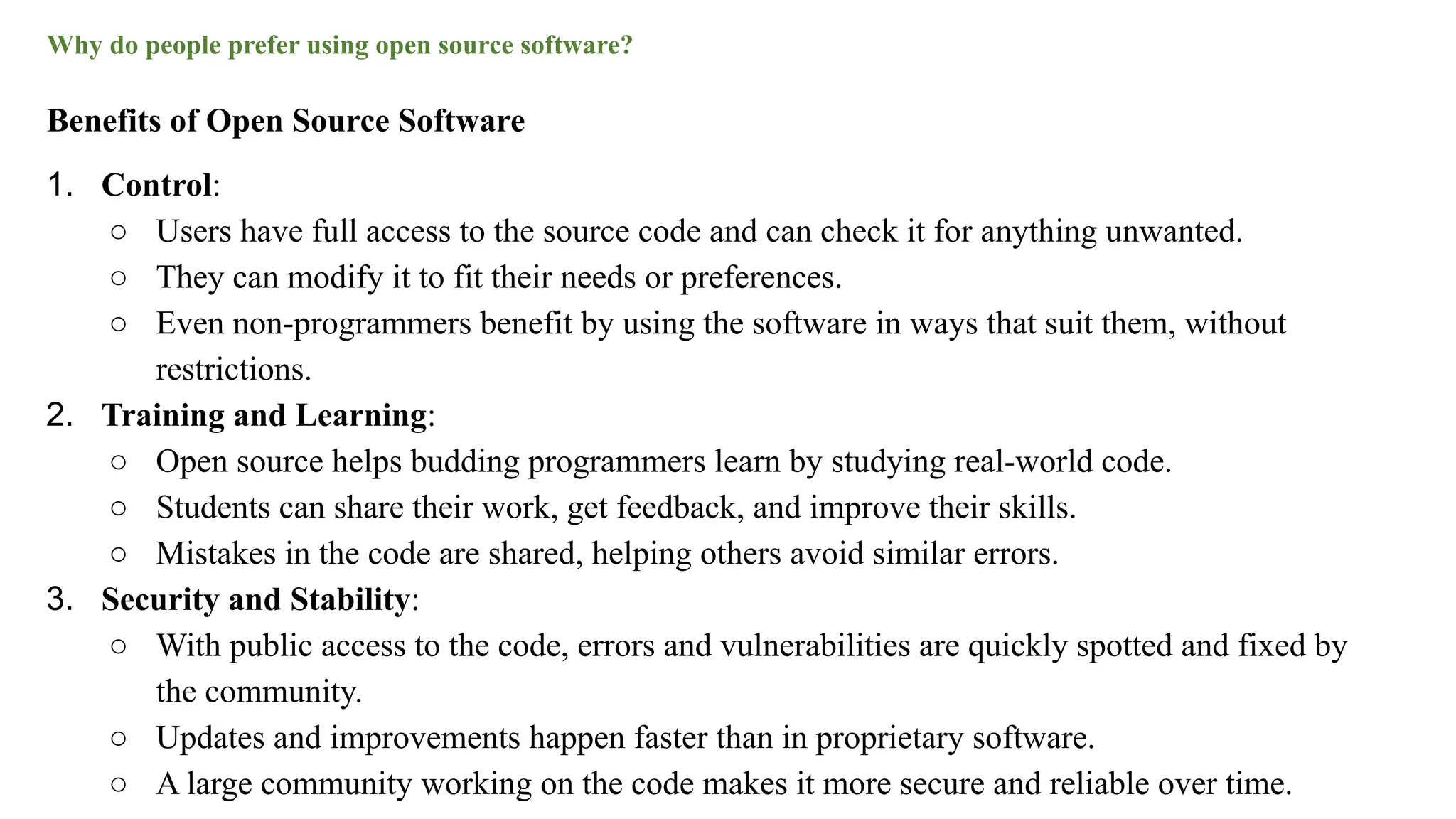Why do people prefer using open source software?
Benefits of Open Source Software
1. Control:
○ Users have full access to the source code and can check it for anything unwanted.
○ They can modify it to fit their needs or preferences.
○ Even non-programmers benefit by using the software in ways that suit them, without
restrictions.
2. Training and Learning:
○ Open source helps budding programmers learn by studying real-world code.
○ Students can share their work, get feedback, and improve their skills.
○ Mistakes in the code are shared, helping others avoid similar errors.
3. Security and Stability:
○ With public access to the code, errors and vulnerabilities are quickly spotted and fixed by
the community.
○ Updates and improvements happen faster than in proprietary software.
○ A large community working on the code makes it more secure and reliable over time.
 