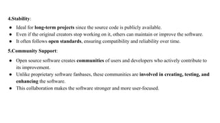 4.Stability:
● Ideal for long-term projects since the source code is publicly available.
● Even if the original creators stop working on it, others can maintain or improve the software.
● It often follows open standards, ensuring compatibility and reliability over time.
5.Community Support:
● Open source software creates communities of users and developers who actively contribute to
its improvement.
● Unlike proprietary software fanbases, these communities are involved in creating, testing, and
enhancing the software.
● This collaboration makes the software stronger and more user-focused.
 