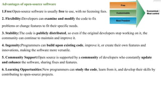 Advantages of open-source software
1.Free:Open-source software is usually free to use, with no licensing fees.
2. Flexibility:Developers can examine and modify the code to fix
problems or change features to fit their specific needs.
3. Stability:The code is publicly distributed, so even if the original developers stop working on it, the
community can continue to maintain and improve it.
4. Ingenuity:Programmers can build upon existing code, improve it, or create their own features and
innovations, making the software more versatile.
5. Community Support:Open source is supported by a community of developers who constantly update
and enhance the software, sharing fixes and features.
6. Learning Opportunities:New programmers can study the code, learn from it, and develop their skills by
contributing to open-source projects.
 