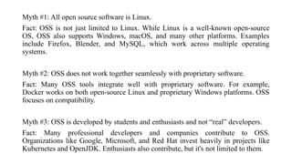 Myth #1: All open source software is Linux.
Fact: OSS is not just limited to Linux. While Linux is a well-known open-source
OS, OSS also supports Windows, macOS, and many other platforms. Examples
include Firefox, Blender, and MySQL, which work across multiple operating
systems.
Myth #2: OSS does not work together seamlessly with proprietary software.
Fact: Many OSS tools integrate well with proprietary software. For example,
Docker works on both open-source Linux and proprietary Windows platforms. OSS
focuses on compatibility.
Myth #3: OSS is developed by students and enthusiasts and not “real” developers.
Fact: Many professional developers and companies contribute to OSS.
Organizations like Google, Microsoft, and Red Hat invest heavily in projects like
Kubernetes and OpenJDK. Enthusiasts also contribute, but it's not limited to them.
 