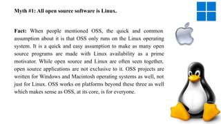 Myth #1: All open source software is Linux.
Fact: When people mentioned OSS, the quick and common
assumption about it is that OSS only runs on the Linux operating
system. It is a quick and easy assumption to make as many open
source programs are made with Linux availability as a prime
motivator. While open source and Linux are often seen together,
open source applications are not exclusive to it. OSS projects are
written for Windows and Macintosh operating systems as well, not
just for Linux. OSS works on platforms beyond these three as well
which makes sense as OSS, at its core, is for everyone.
 