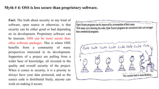 Fact: The truth about security in any kind of
software, open source or otherwise, is that
security can be either good or bad depending
on its development. Proprietary software can
be insecure. OSS can be more secure than
other software packages. This is where OSS
benefits from a community of many
perspectives interested in its development.
Supporters of a project are pulling from a
wider base of knowledge, all invested in the
quality and overall security of the project.
When it comes to security, it is a priority to
always have your data protected, and as the
source code is distributed freely, anyone can
work on making it secure.
Myth # 4: OSS is less secure than proprietary software.
 